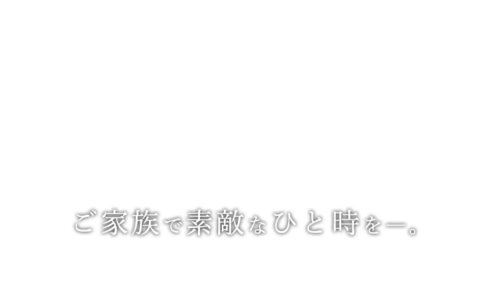 ご家族で素敵なひと時を―。